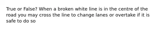 True or False? When a broken white line is in the centre of the road you may cross the line to change lanes or overtake if it is safe to do so
