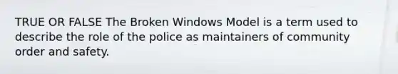 TRUE OR FALSE The Broken Windows Model is a term used to describe the role of the police as maintainers of community order and safety.