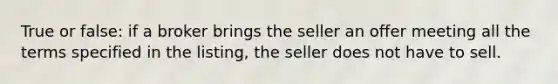 True or false: if a broker brings the seller an offer meeting all the terms specified in the listing, the seller does not have to sell.