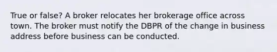 True or false? A broker relocates her brokerage office across town. The broker must notify the DBPR of the change in business address before business can be conducted.