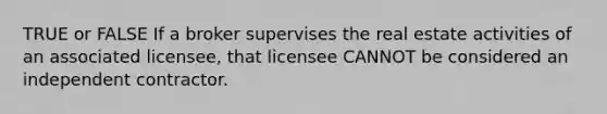 TRUE or FALSE If a broker supervises the real estate activities of an associated licensee, that licensee CANNOT be considered an independent contractor.