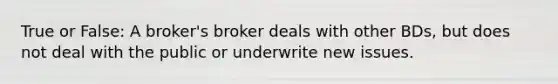 True or False: A broker's broker deals with other BDs, but does not deal with the public or underwrite new issues.