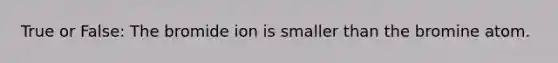 True or False: The bromide ion is smaller than the bromine atom.