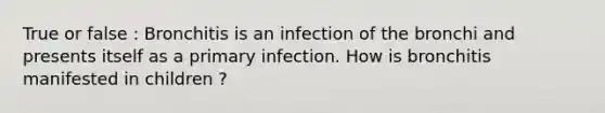 True or false : Bronchitis is an infection of the bronchi and presents itself as a primary infection. How is bronchitis manifested in children ?