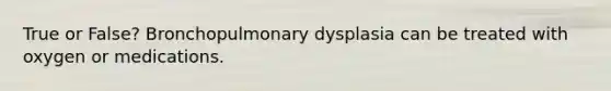 True or False? Bronchopulmonary dysplasia can be treated with oxygen or medications.