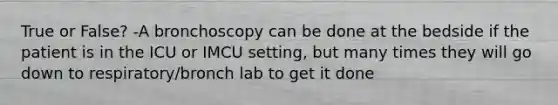 True or False? -A bronchoscopy can be done at the bedside if the patient is in the ICU or IMCU setting, but many times they will go down to respiratory/bronch lab to get it done