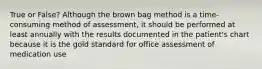 True or False? Although the brown bag method is a time-consuming method of assessment, it should be performed at least annually with the results documented in the patient's chart because it is the gold standard for office assessment of medication use