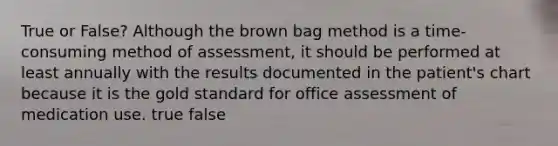 True or False? Although the brown bag method is a time-consuming method of assessment, it should be performed at least annually with the results documented in the patient's chart because it is the gold standard for office assessment of medication use. true false