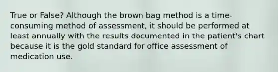 True or False? Although the brown bag method is a time-consuming method of assessment, it should be performed at least annually with the results documented in the patient's chart because it is the gold standard for office assessment of medication use.