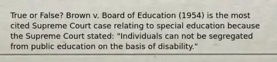 True or False? Brown v. Board of Education (1954) is the most cited Supreme Court case relating to special education because the Supreme Court stated: "Individuals can not be segregated from public education on the basis of disability."