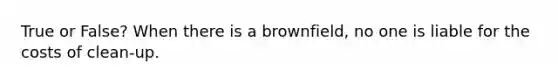 True or False? When there is a brownfield, no one is liable for the costs of clean-up.