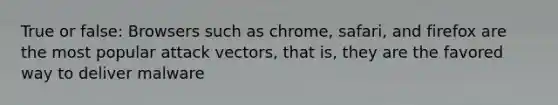 True or false: Browsers such as chrome, safari, and firefox are the most popular attack vectors, that is, they are the favored way to deliver malware