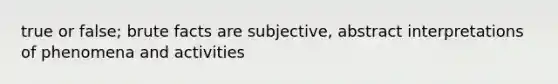 true or false; brute facts are subjective, abstract interpretations of phenomena and activities