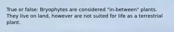 True or false: Bryophytes are considered "in-between" plants. They live on land, however are not suited for life as a terrestrial plant.