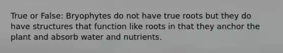 True or False: Bryophytes do not have true roots but they do have structures that function like roots in that they anchor the plant and absorb water and nutrients.