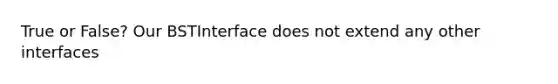 True or False? Our BSTInterface does not extend any other interfaces