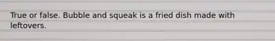 True or false. Bubble and squeak is a fried dish made with leftovers.