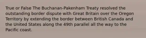 True or False The Buchanan-Pakenham Treaty resolved the outstanding border dispute with Great Britain over the Oregon Territory by extending the border between British Canada and the United States along the 49th parallel all the way to the Pacific coast.