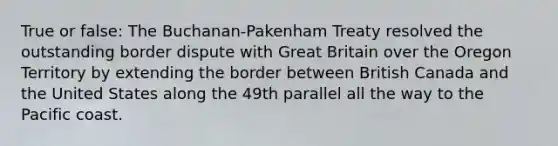 True or false: The Buchanan-Pakenham Treaty resolved the outstanding border dispute with Great Britain over the Oregon Territory by extending the border between British Canada and the United States along the 49th parallel all the way to the Pacific coast.