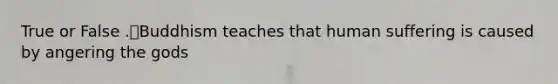 True or False .Buddhism teaches that human suffering is caused by angering the gods