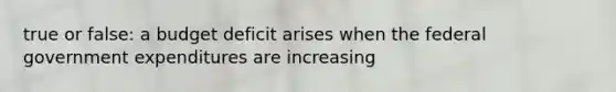 true or false: a budget deficit arises when the federal government expenditures are increasing