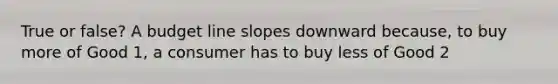 True or false? A budget line slopes downward because, to buy more of Good 1, a consumer has to buy less of Good 2