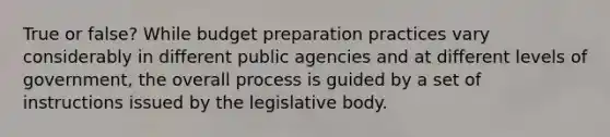 True or false? While budget preparation practices vary considerably in different public agencies and at different levels of government, the overall process is guided by a set of instructions issued by the legislative body.