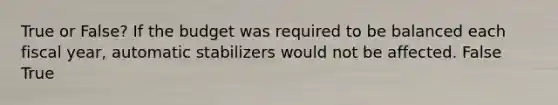 True or False? If the budget was required to be balanced each fiscal year, automatic stabilizers would not be affected. False True