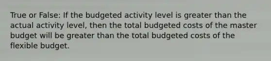 True or False: If the budgeted activity level is greater than the actual activity level, then the total budgeted costs of the master budget will be greater than the total budgeted costs of the flexible budget.