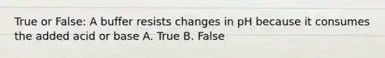 True or False: A buffer resists changes in pH because it consumes the added acid or base A. True B. False