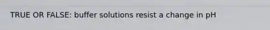 TRUE OR FALSE: buffer solutions resist a change in pH