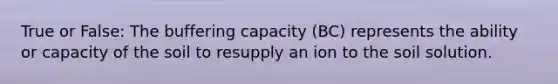 True or False: The buffering capacity (BC) represents the ability or capacity of the soil to resupply an ion to the soil solution.