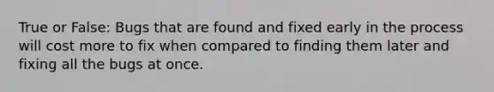 True or False: Bugs that are found and fixed early in the process will cost more to fix when compared to finding them later and fixing all the bugs at once.