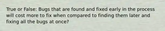 True or False: Bugs that are found and fixed early in the process will cost more to fix when compared to finding them later and fixing all the bugs at once?