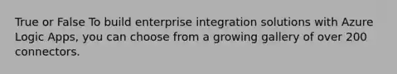 True or False To build enterprise integration solutions with Azure Logic Apps, you can choose from a growing gallery of over 200 connectors.