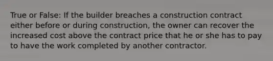 True or False: If the builder breaches a construction contract either before or during construction, the owner can recover the increased cost above the contract price that he or she has to pay to have the work completed by another contractor.