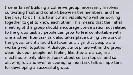 true or false? Building a cohesive group necessarily involves cultivating trust and comfort between the members, and the best way to do this is to allow individuals who will be working together to get to know each other. This means that the initial meeting of the group should encourage conversation not related to the group task so people can grow to feel comfortable with one another. Non-task talk also takes place during the work of the group, and it should be taken as a sign that people are working well together. A dialogic atmosphere within the group depends upon people not feeling like they are a cog in a machine, or only able to speak about certain topics, and so allowing for, and even encouraging, non-task talk is important for developing a successful group.