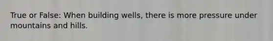 True or False: When building wells, there is more pressure under mountains and hills.