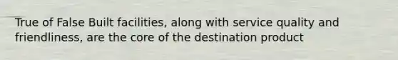 True of False Built facilities, along with service quality and friendliness, are the core of the destination product
