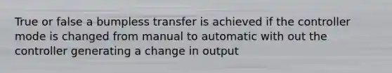 True or false a bumpless transfer is achieved if the controller mode is changed from manual to automatic with out the controller generating a change in output