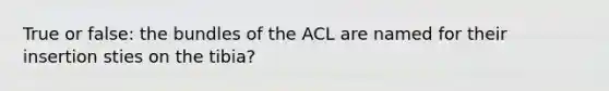 True or false: the bundles of the ACL are named for their insertion sties on the tibia?