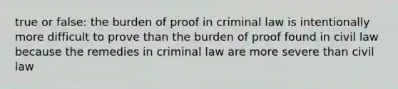 true or false: the burden of proof in criminal law is intentionally more difficult to prove than the burden of proof found in civil law because the remedies in criminal law are more severe than civil law