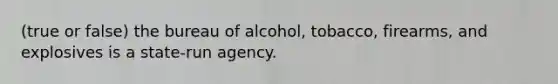 (true or false) the bureau of alcohol, tobacco, firearms, and explosives is a state-run agency.