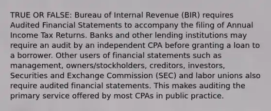 TRUE OR FALSE: Bureau of Internal Revenue (BIR) requires Audited <a href='https://www.questionai.com/knowledge/kFBJaQCz4b-financial-statements' class='anchor-knowledge'>financial statements</a> to accompany the filing of Annual Income Tax Returns. Banks and other lending institutions may require an audit by an independent CPA before granting a loan to a borrower. Other users of financial statements such as management, owners/stockholders, creditors, investors, Securities and Exchange Commission (SEC) and <a href='https://www.questionai.com/knowledge/knfd2oEIT4-labor-unions' class='anchor-knowledge'>labor unions</a> also require audited financial statements. This makes auditing the primary service offered by most CPAs in public practice.