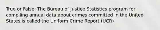 True or False: The Bureau of Justice Statistics program for compiling annual data about crimes committed in the United States is called the Uniform Crime Report (UCR)