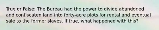 True or False: The Bureau had the power to divide abandoned and confiscated land into forty-acre plots for rental and eventual sale to the former slaves. If true, what happened with this?