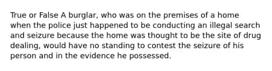 True or False A burglar, who was on the premises of a home when the police just happened to be conducting an illegal search and seizure because the home was thought to be the site of drug dealing, would have no standing to contest the seizure of his person and in the evidence he possessed.