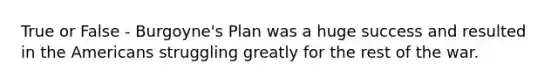 True or False - Burgoyne's Plan was a huge success and resulted in the Americans struggling greatly for the rest of the war.