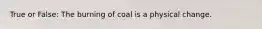 True or False: The burning of coal is a physical change.