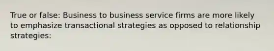 True or false: Business to business service firms are more likely to emphasize transactional strategies as opposed to relationship strategies: